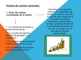 Sistema de cuentas nacionales
1. Series de cuentas
consolidadas de la nación.
Constituye un conjunto
coherente y detallado de
cuentas y cuadros cuyo fin
es ofrecer una visión de la
actividad económica
sistemática comparable y
lo más completa posible de
la actividad económica de
un país a lo largo de un
periodo de tiempo
determinado.
1.1 La cuenta de producto y
gasto interno bruto.
1.2 La cuenta de ingreso
nacional disponible y su
asignación.
1.3 La cuenta de acumulación
y financiamiento del capita
1.4 La cuenta de transacción
corriente con el exterior
 