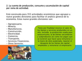 2. La cuenta de producción, consumo y acumulación de capital
por rama de actividad.
Está construida para 353 actividades económicas que agrupan a
nueve grandes divisiones para facilitar el análisis general de la
economía. Estas nueve grandes divisiones son:
- Agropecuario.
- Minería.
- Manufacturas.
- Construcción.
- Electricidad.
- Comercio.
- Transporte.
- Servicios Financieros.
- Otros Servicios.
Tiene por finalidad mostrar el valor de
los bienes y servicios producidos en un
año. Incluida la producción usada para
autoconsumo, la de bienes secundarios
y subproductos así como los pagos que
se tuvieron que hacer para remunerar a
la mano de obra asalariada, reponer el
desgaste de los bienes de capital
empleados y remunerar al empresario.
 