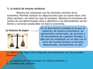 3. La matriz de insumo-producto
Muestra las relaciones con los distintos sectores de la
economía. Permite conocer las adquisiciones que un sector hace a los
otros sectores, así como los que les proveen. Muestra la estructura de
costos de una determinada rama e identifica a los demandantes de los
bienes y servicios producidos en toda la economía.
La balanza de pagos
Es un documento contable en el que se
registran, de manera sistemática, las
operaciones comerciales, de servicios y
de movimientos de capitales llevadas a
cabo por los residentes en un país con el
resto del mundo durante un período
determinado, normalmente un año.
La Balanza de Pagos está integrada principalmente por dos grandes
balanzas:
1. La balanza de transacciones en cuenta corriente, y
2. la balanza de capitales.
 