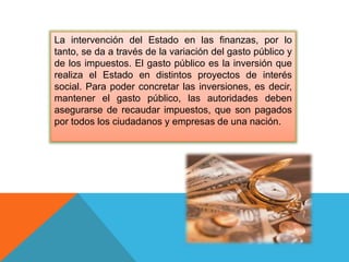 La intervención del Estado en las finanzas, por lo
tanto, se da a través de la variación del gasto público y
de los impuestos. El gasto público es la inversión que
realiza el Estado en distintos proyectos de interés
social. Para poder concretar las inversiones, es decir,
mantener el gasto público, las autoridades deben
asegurarse de recaudar impuestos, que son pagados
por todos los ciudadanos y empresas de una nación.
 