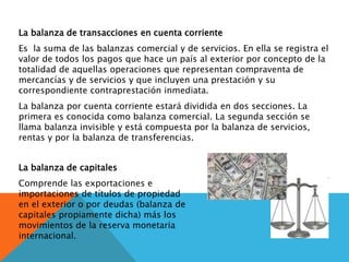 La balanza de transacciones en cuenta corriente
Es la suma de las balanzas comercial y de servicios. En ella se registra el
valor de todos los pagos que hace un país al exterior por concepto de la
totalidad de aquellas operaciones que representan compraventa de
mercancías y de servicios y que incluyen una prestación y su
correspondiente contraprestación inmediata.
La balanza por cuenta corriente estará dividida en dos secciones. La
primera es conocida como balanza comercial. La segunda sección se
llama balanza invisible y está compuesta por la balanza de servicios,
rentas y por la balanza de transferencias.
La balanza de capitales
Comprende las exportaciones e
importaciones de títulos de propiedad
en el exterior o por deudas (balanza de
capitales propiamente dicha) más los
movimientos de la reserva monetaria
internacional.
 