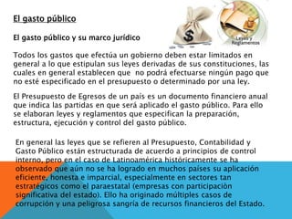 El gasto público
El gasto público y su marco jurídico
Todos los gastos que efectúa un gobierno deben estar limitados en
general a lo que estipulan sus leyes derivadas de sus constituciones, las
cuales en general establecen que no podrá efectuarse ningún pago que
no esté especificado en el presupuesto o determinado por una ley.
El Presupuesto de Egresos de un país es un documento financiero anual
que indica las partidas en que será aplicado el gasto público. Para ello
se elaboran leyes y reglamentos que especifican la preparación,
estructura, ejecución y control del gasto público.
En general las leyes que se refieren al Presupuesto, Contabilidad y
Gasto Público están estructurada de acuerdo a principios de control
interno, pero en el caso de Latinoamérica históricamente se ha
observado que aún no se ha logrado en muchos países su aplicación
eficiente, honesta e imparcial, especialmente en sectores tan
estratégicos como el paraestatal (empresas con participaciòn
significativa del estado). Ello ha originado múltiples casos de
corrupción y una peligrosa sangría de recursos financieros del Estado.
 