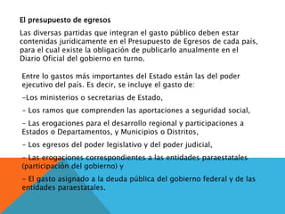 El presupuesto de egresos
Las diversas partidas que integran el gasto público deben estar
contenidas jurídicamente en el Presupuesto de Egresos de cada país,
para el cual existe la obligación de publicarlo anualmente en el
Diario Oficial del gobierno en turno.
Entre lo gastos más importantes del Estado están las del poder
ejecutivo del país. Es decir, se incluye el gasto de:
-Los ministerios o secretarias de Estado,
- Los ramos que comprenden las aportaciones a seguridad social,
- Las erogaciones para el desarrollo regional y participaciones a
Estados o Departamentos, y Municipios o Distritos,
- Los egresos del poder legislativo y del poder judicial,
- Las erogaciones correspondientes a las entidades paraestatales
(participación del gobierno) y
- El gasto asignado a la deuda pública del gobierno federal y de las
entidades paraestatales.
 