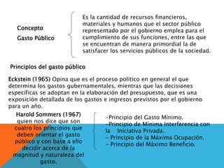 Concepto
Gasto Público
Es la cantidad de recursos financieros,
materiales y humanos que el sector público
representado por el gobierno emplea para el
cumplimiento de sus funciones, entre las que
se encuentran de manera primordial la de
satisfacer los servicios públicos de la sociedad.
Principios del gasto público
Harold Sommers (1967)
quien nos dice que son
cuatro los principios que
deben orientar el gasto
público y con base a ello
decidir acerca de la
magnitud y naturaleza del
gasto.
-Principio del Gasto Mínimo.
-Principio de Mínima Interferencia con
la Iniciativa Privada.
- Principio de la Máxima Ocupación.
- Principio del Máximo Beneficio.
Eckstein (1965) Opina que es el proceso político en general el que
determina los gastos gubernamentales, mientras que las decisiones
específicas se adoptan en la elaboración del presupuesto, que es una
exposición detallada de los gastos e ingresos previstos por el gobierno
para un año.
 