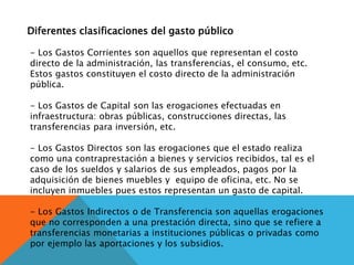Diferentes clasificaciones del gasto público
- Los Gastos Corrientes son aquellos que representan el costo
directo de la administración, las transferencias, el consumo, etc.
Estos gastos constituyen el costo directo de la administración
pública.
- Los Gastos de Capital son las erogaciones efectuadas en
infraestructura: obras públicas, construcciones directas, las
transferencias para inversión, etc.
- Los Gastos Directos son las erogaciones que el estado realiza
como una contraprestación a bienes y servicios recibidos, tal es el
caso de los sueldos y salarios de sus empleados, pagos por la
adquisición de bienes muebles y equipo de oficina, etc. No se
incluyen inmuebles pues estos representan un gasto de capital.
- Los Gastos Indirectos o de Transferencia son aquellas erogaciones
que no corresponden a una prestación directa, sino que se refiere a
transferencias monetarias a instituciones públicas o privadas como
por ejemplo las aportaciones y los subsidios.
 