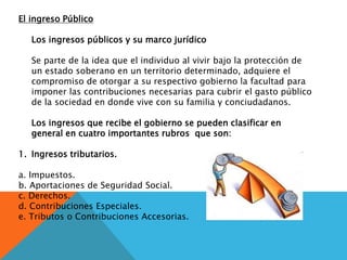 El ingreso Público
Los ingresos públicos y su marco jurídico
Se parte de la idea que el individuo al vivir bajo la protección de
un estado soberano en un territorio determinado, adquiere el
compromiso de otorgar a su respectivo gobierno la facultad para
imponer las contribuciones necesarias para cubrir el gasto público
de la sociedad en donde vive con su familia y conciudadanos.
Los ingresos que recibe el gobierno se pueden clasificar en
general en cuatro importantes rubros que son:
1. Ingresos tributarios.
a. Impuestos.
b. Aportaciones de Seguridad Social.
c. Derechos.
d. Contribuciones Especiales.
e. Tributos o Contribuciones Accesorias.
 
