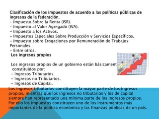 Clasificación de los impuestos de acuerdo a las políticas públicas de
ingresos de la federación.
- Impuesto Sobre la Renta (ISR).
- Impuesto al Valor Agregado (IVA).
- Impuesto a los Activos.
- Impuestos Especiales Sobre Producción y Servicios Específicos.
- Impuesto sobre Erogaciones por Remuneración de Trabajos
Personales
- Entre otros.
Los ingresos propios
Los ingresos propios de un gobierno están básicamente
constituidos por:
- Ingresos Tributarios.
- Ingresos no Tributarios.
- Ingresos de Capital.
Los ingresos tributarios constituyen la mayor parte de los ingresos
propios, mientras que los ingresos no tributarios y los de capital
siempre han representado una mínima parte de los ingresos propios.
Por ello los impuestos constituyen uno de los instrumentos más
importantes de la política económica y las finanzas públicas de un país.
 