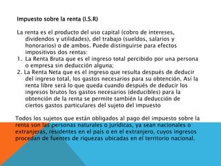 Impuesto sobre la renta (I.S.R)
La renta es el producto del uso capital (cobro de intereses,
dividendos y utilidades), del trabajo (sueldos, salarios y
honorarios) o de ambos. Puede distinguirse para efectos
impositivos dos rentas:
1. La Renta Bruta que es el ingreso total percibido por una persona
o empresa sin deducción alguna;
2. La Renta Neta que es el ingreso que resulta después de deducir
del ingreso total, los gastos necesarios para su obtención. Así la
renta libre será lo que queda cuando después de deducir los
ingresos brutos los gastos necesarios (deducibles) para la
obtención de la renta se permite también la deducción de
ciertos gastos particulares del sujeto del impuesto
Todos los sujetos que están obligados al pago del impuesto sobre la
renta son las personas naturales o jurídicas, ya sean nacionales o
extranjeras, residentes en el país o en el extranjero, cuyos ingresos
procedan de fuentes de riquezas ubicadas en el territorio nacional.
 