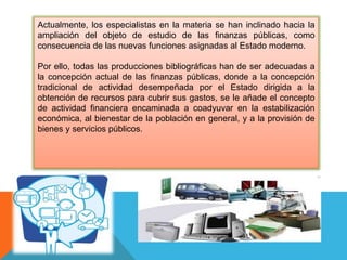 Actualmente, los especialistas en la materia se han inclinado hacia la
ampliación del objeto de estudio de las finanzas públicas, como
consecuencia de las nuevas funciones asignadas al Estado moderno.
Por ello, todas las producciones bibliográficas han de ser adecuadas a
la concepción actual de las finanzas públicas, donde a la concepción
tradicional de actividad desempeñada por el Estado dirigida a la
obtención de recursos para cubrir sus gastos, se le añade el concepto
de actividad financiera encaminada a coadyuvar en la estabilización
económica, al bienestar de la población en general, y a la provisión de
bienes y servicios públicos.
 