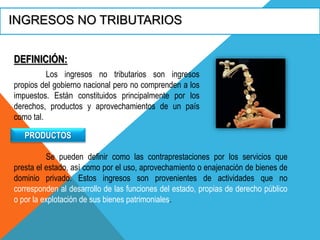 INGRESOS NO TRIBUTARIOS
DEFINICIÓN:
Los ingresos no tributarios son ingresos
propios del gobierno nacional pero no comprenden a los
impuestos. Están constituidos principalmente por los
derechos, productos y aprovechamientos de un país
como tal.
PRODUCTOS
Se pueden definir como las contraprestaciones por los servicios que
presta el estado, así como por el uso, aprovechamiento o enajenación de bienes de
dominio privado. Estos ingresos son provenientes de actividades que no
corresponden al desarrollo de las funciones del estado, propias de derecho público
o por la explotación de sus bienes patrimoniales.
 