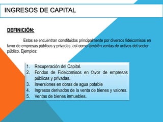 INGRESOS DE CAPITAL
Estos se encuentran constituidos principalmente por diversos fideicomisos en
favor de empresas públicas y privadas, así como también ventas de activos del sector
público. Ejemplos:
DEFINICIÓN:
1. Recuperación del Capital.
2. Fondos de Fideicomisos en favor de empresas
públicas y privadas.
3. Inversiones en obras de agua potable
4. Ingresos derivados de la venta de bienes y valores.
5. Ventas de bienes inmuebles.
 
