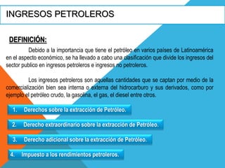 INGRESOS PETROLEROS
DEFINICIÓN:
Debido a la importancia que tiene el petróleo en varios países de Latinoamérica
en el aspecto económico, se ha llevado a cabo una clasificación que divide los ingresos del
sector publico en ingresos petroleros e ingresos no petroleros.
Los ingresos petroleros son aquellas cantidades que se captan por medio de la
comercialización bien sea interna o externa del hidrocarburo y sus derivados, como por
ejemplo el petróleo crudo, la gasolina, el gas, el diesel entre otros.
1. Derechos sobre la extracción de Petróleo.
2. Derecho extraordinario sobre la extracción de Petróleo.
3. Derecho adicional sobre la extracción de Petróleo.
4. Impuesto a los rendimientos petroleros.
 