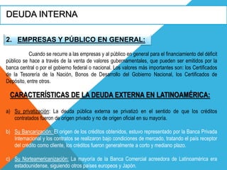 DEUDA INTERNA
2. EMPRESAS Y PÚBLICO EN GENERAL:
Cuando se recurre a las empresas y al público en general para el financiamiento del déficit
público se hace a través de la venta de valores gubernamentales, que pueden ser emitidos por la
banca central o por el gobierno federal o nacional. Los valores más importantes son: los Certificados
de la Tesorería de la Nación, Bonos de Desarrollo del Gobierno Nacional, los Certificados de
Depósito, entre otros.
CARACTERÍSTICAS DE LA DEUDA EXTERNA EN LATINOAMÉRICA:
a) Su privatización: La deuda pública externa se privatizó en el sentido de que los créditos
contratados fueron de origen privado y no de origen oficial en su mayoría.
b) Su Bancarización: El origen de los créditos obtenidos, estuvo representado por la Banca Privada
Internacional y los contratos se realizaron bajo condiciones de mercado, tratando el país receptor
del crédito como cliente, los créditos fueron generalmente a corto y mediano plazo.
c) Su Norteamericanización: La mayoría de la Banca Comercial acreedora de Latinoamérica era
estadounidense, siguiendo otros países europeos y Japón.
 