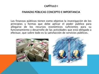 CAPÍTULO I
FINANZAS PÚBLICAS CONCEPTO E IMPORTANCIA
Las finanzas públicas tienen como objetivo la investigación de los
principios y formas que debe aplicar el poder público para
allegarse de los recursos económicos suficientes para su
funcionamiento y desarrollo de las actividades que está obligado a
efectuar, que sobre todo es la satisfacción de servicios públicos.
 