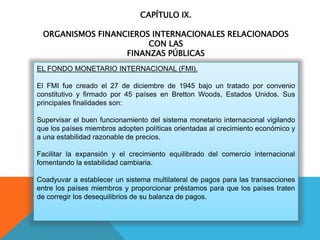 CAPÍTULO IX.
ORGANISMOS FINANCIEROS INTERNACIONALES RELACIONADOS
CON LAS
FINANZAS PÚBLICAS
EL FONDO MONETARIO INTERNACIONAL (FMI).
El FMI fue creado el 27 de diciembre de 1945 bajo un tratado por convenio
constitutivo y firmado por 45 países en Bretton Woods, Estados Unidos. Sus
principales finalidades son:
Supervisar el buen funcionamiento del sistema monetario internacional vigilando
que los países miembros adopten políticas orientadas al crecimiento económico y
a una estabilidad razonable de precios.
Facilitar la expansión y el crecimiento equilibrado del comercio internacional
fomentando la estabilidad cambiaria.
Coadyuvar a establecer un sistema multilateral de pagos para las transacciones
entre los países miembros y proporcionar préstamos para que los países traten
de corregir los desequilibrios de su balanza de pagos.
 