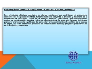 BANCO MUNDIAL (BANCO INTERNACIONAL DE RECONSTRUCCION Y FOMENTO)
Sus principales objetivos consisten en otorgar préstamos que contribuyan al crecimiento
económico de los países miembros, fundamentalmente apoyando la creación y desarrollo de la
infraestructura productiva, como es la energía eléctrica, gasoductos, telecomunicaciones,
medios de comunicación, puertos, refinerías, abastecimiento de agua, etc. También le interesa
promover el crecimiento equilibrado del comercio y el mantenimiento del equilibrio de la balanza
de pagos, así como desarrollar proyectos de infraestructura básica y proyectos productivos de
reconstrucción y desarrollo
 