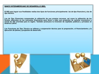 BANCO INTERAMERICANO DE DESARROLLO (BID).
El BID para lograr sus finalidades realiza dos tipos de funciones principalmente: las de tipo financiero y las de
tipo técnico.
Las de Tipo Financiero comprenden la utilización de sus propios recursos, así como la utilización de los
fondos obtenidos en los mercados financieros para llevar a cabo sus proyectos de carácter económico y
social de alta prioridad para la región. También promueve la inversión de capitales públicos y privados en
América Latina.
Las Funciones de Tipo Técnico se refieren a cooperación técnica para la preparación, el financiamiento y la
ejecución de planes y proyectos de desarrollo.
 