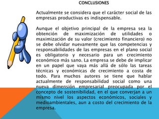 CONCLUSIONES
Actualmente se considera que el carácter social de las
empresas productivas es indispensable.
Aunque el objetivo principal de la empresa sea la
obtención de maximización de utilidades o
maximización de su valor (crecimiento financiero) no
se debe olvidar nuevamente que las competencias y
responsabilidades de las empresas en el plano social
es obligatorio y necesario para un crecimiento
económico más sano. La empresa se debe de implicar
en un papel que vaya más allá de sólo las tareas
técnicas y económicas de crecimiento a costa de
todo. Para muchos autores se tiene que hablar
actualmente de responsabilidad social como una
nueva dimensión empresarial preocupada por el
concepto de sostenibilidad, en el que converjan a un
mismo nivel los aspectos económicos, sociales y
medioambientales, aun a costo del crecimiento de la
empresa.
 