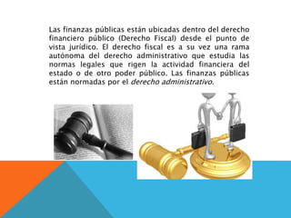 Las finanzas públicas están ubicadas dentro del derecho
financiero público (Derecho Fiscal) desde el punto de
vista jurídico. El derecho fiscal es a su vez una rama
autónoma del derecho administrativo que estudia las
normas legales que rigen la actividad financiera del
estado o de otro poder público. Las finanzas públicas
están normadas por el derecho administrativo.
 