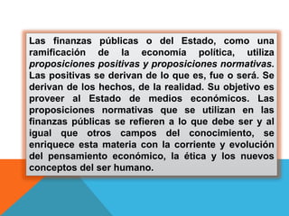 Las finanzas públicas o del Estado, como una
ramificación de la economía política, utiliza
proposiciones positivas y proposiciones normativas.
Las positivas se derivan de lo que es, fue o será. Se
derivan de los hechos, de la realidad. Su objetivo es
proveer al Estado de medios económicos. Las
proposiciones normativas que se utilizan en las
finanzas públicas se refieren a lo que debe ser y al
igual que otros campos del conocimiento, se
enriquece esta materia con la corriente y evolución
del pensamiento económico, la ética y los nuevos
conceptos del ser humano.
 