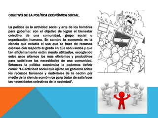 OBJETIVO DE LA POLÍTICA ECONÓMICA SOCIAL.
La política es la actividad social y arte de los hombres
para gobernar, con el objetivo de lograr el bienestar
colectivo de una comunidad, grupo social u
organización humana. En cambio la economía es la
ciencia que estudia el uso que se hace de recursos
escasos con respecto al grado en que son usados y que
tan eficientemente están siendo utilizados, escogiendo
entre usos alternos los más eficientes y productivos
para satisfacer las necesidades de una comunidad.
Entonces la política económica la podemos definir
como: "La actividad social que ejerce un gobierno sobre
los recursos humanos y materiales de la nación por
medio de la ciencia económica para tratar de satisfacer
las necesidades colectivas de la sociedad".
 