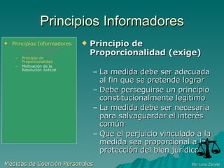 Principios Informadores Principio de Proporcionalidad (exige)‏ La medida debe ser adecuada al fin que se pretende lograr Debe perseguirse un principio constitucionalmente legítimo La medida debe ser necesaria para salvaguardar el interés común Que el perjuicio vinculado a la medida sea proporcional a la protección del bien jurídico. Medidas de Coerción Personales  Por Lina Zarete Principios Informadores Principio de Legalidad Jurisdiccionalidad Principio de Proporcionalidad Motivación de la Resolución Judicial 