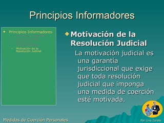 Principios Informadores Motivación de la Resolución Judicial La motivación judicial es una garantía jurisdiccional que exige que toda resolución judicial que imponga una medida de coerción esté motivada. Medidas de Coerción Personales  Por Lina Zarete Principios Informadores Principio de Legalidad Jurisdiccionalidad Principio de Proporcionalidad Motivación de la Resolución Judicial 