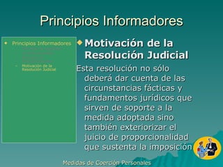 Principios Informadores Motivación de la Resolución Judicial Esta resolución no sólo deberá dar cuenta de las circunstancias fácticas y fundamentos jurídicos que sirven de soporte a la medida adoptada sino también exteriorizar el juicio de proporcionalidad que sustenta la imposición. Medidas de Coerción Personales  Principios Informadores Principio de Legalidad Jurisdiccionalidad Principio de Proporcionalidad Motivación de la Resolución Judicial 
