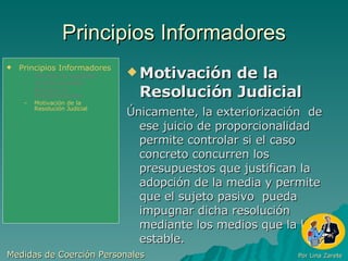 Principios Informadores Motivación de la Resolución Judicial Únicamente, la exteriorización  de ese juicio de proporcionalidad permite controlar si el caso concreto concurren los presupuestos que justifican la adopción de la media y permite que el sujeto pasivo  pueda impugnar dicha resolución mediante los medios que la ley estable. Medidas de Coerción Personales  Por Lina Zarete Principios Informadores Principio de Legalidad Jurisdiccionalidad Principio de Proporcionalidad Motivación de la Resolución Judicial 