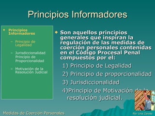 Principios Informadores Son aquellos principios generales que inspiran la regulación de las medidas de coerción personales contenidas en el Código Procesal Penal compuestos por el: 1) Principio de Legalidad 2) Principio de proporcionalidad 3) Jurisdiccionalidad 4)Principio de Motivación de la re solución judicial. Medidas de Coerción Personales  Por Lina Zarete Principios Informadores Principio de Legalidad Jurisdiccionalidad Principio de Proporcionalidad Motivación de la Resolución Judicial 