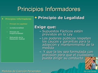 Principios Informadores Principio de Legalidad Exige que: Supuestos Fácticos estén previstos en la Ley  Los poderes públicos respeten  los cauces y garantías para la adopción y mantenimiento de la medida Y que la ley sea formulada con precisión para que el ciudadano pueda dirigir su conducta Medidas de Coerción Personales  Por Lina Zarete Principios Informadores Principio de Legalidad Jurisdiccionalidad Principio de Proporcionalidad Motivación de la Resolución Judicial 