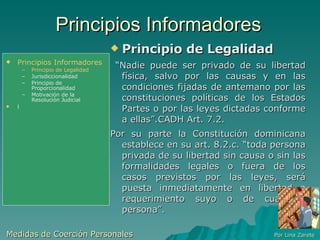 Principios Informadores Principio de Legalidad “ Nadie puede ser privado de su libertad física, salvo por las causas y en las condiciones fijadas de antemano por las constituciones políticas de los Estados Partes o por las leyes dictadas conforme a ellas”.CADH Art. 7.2. Por su parte la Constitución dominicana establece en su art. 8.2.c. “toda persona privada de su libertad sin causa o sin las formalidades legales o fuera de los casos previstos por las leyes, será puesta inmediatamente en libertad a requerimiento suyo o de cualquier persona”.  Medidas de Coerción Personales  Por Lina Zarete Principios Informadores Principio de Legalidad Jurisdiccionalidad Principio de Proporcionalidad Motivación de la Resolución Judicial l 
