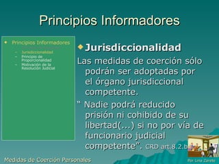 Principios Informadores Jurisdiccionalidad  Las medidas de coerción sólo podrán ser adoptadas por el órgano jurisdiccional competente. “  Nadie podrá reducido  prisión ni cohibido de su libertad(...) si no por vía de funcionario judicial competente”.  CRD art.8.2.b Medidas de Coerción Personales  Por Lina Zarete Principios Informadores Principio de Legalidad Jurisdiccionalidad Principio de Proporcionalidad Motivación de la Resolución Judicial 