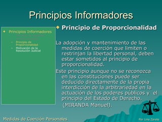Principios Informadores Principio de Proporcionalidad  La adopción y mantenimiento de las medidas de coerción que limiten o restrinjan la libertad personal, deben estar sometidos al principio de proporcionalidad. Este principio aunque no se reconozca en las constituciones puede ser deducido directamente de la propia interdicción de la arbitrariedad en la actuación de los poderes públicos y  el principio del Estado de Derecho. (MIRANDA Manuel). Medidas de Coerción Personales  Por Lina Zarete Principios Informadores Principio de Legalidad Jurisdiccionalidad Principio de Proporcionalidad Motivación de la Resolución Judicial 