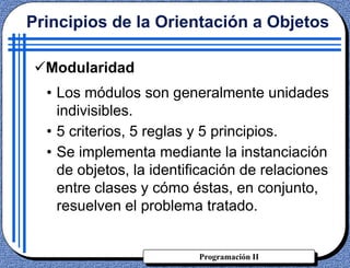 Programación II
• Los módulos son generalmente unidades
indivisibles.
• 5 criterios, 5 reglas y 5 principios.
• Se implementa mediante la instanciación
de objetos, la identificación de relaciones
entre clases y cómo éstas, en conjunto,
resuelven el problema tratado.
Principios de la Orientación a Objetos
Modularidad
 
