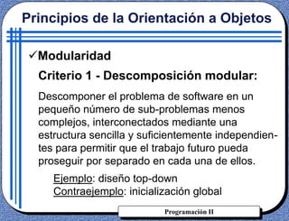 Programación II
Criterio 1 - Descomposición modular:
Descomponer el problema de software en un
pequeño número de sub-problemas menos
complejos, interconectados mediante una
estructura sencilla y suficientemente independien-
tes para permitir que el trabajo futuro pueda
proseguir por separado en cada una de ellos.
Ejemplo: diseño top-down
Contraejemplo: inicialización global
Principios de la Orientación a Objetos
Modularidad
 