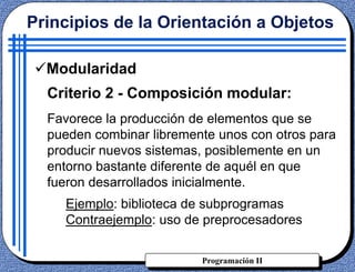 Programación II
Criterio 2 - Composición modular:
Favorece la producción de elementos que se
pueden combinar libremente unos con otros para
producir nuevos sistemas, posiblemente en un
entorno bastante diferente de aquél en que
fueron desarrollados inicialmente.
Ejemplo: biblioteca de subprogramas
Contraejemplo: uso de preprocesadores
Principios de la Orientación a Objetos
Modularidad
 