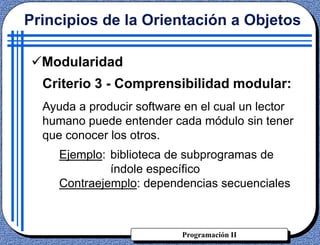 Programación II
Criterio 3 - Comprensibilidad modular:
Ayuda a producir software en el cual un lector
humano puede entender cada módulo sin tener
que conocer los otros.
Ejemplo: biblioteca de subprogramas de
índole específico
Contraejemplo: dependencias secuenciales
Principios de la Orientación a Objetos
Modularidad
 