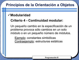 Programación II
Criterio 4 - Continuidad modular:
Un pequeño cambio en la especificación de un
problema provoca sólo cambios en un solo
módulo o en un pequeño número de módulos.
Ejemplo: constantes simbólicas
Contraejemplo: estructuras estáticas
Principios de la Orientación a Objetos
Modularidad
 