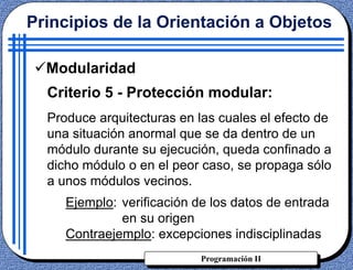 Programación II
Criterio 5 - Protección modular:
Produce arquitecturas en las cuales el efecto de
una situación anormal que se da dentro de un
módulo durante su ejecución, queda confinado a
dicho módulo o en el peor caso, se propaga sólo
a unos módulos vecinos.
Ejemplo: verificación de los datos de entrada
en su origen
Contraejemplo: excepciones indisciplinadas
Principios de la Orientación a Objetos
Modularidad
 