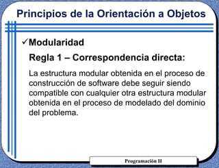 Programación II
Regla 1 – Correspondencia directa:
La estructura modular obtenida en el proceso de
construcción de software debe seguir siendo
compatible con cualquier otra estructura modular
obtenida en el proceso de modelado del dominio
del problema.
Principios de la Orientación a Objetos
Modularidad
 