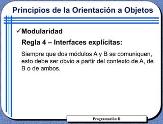 Programación II
Principios de la Orientación a Objetos
Modularidad
Regla 4 – Interfaces explícitas:
Siempre que dos módulos A y B se comuniquen,
esto debe ser obvio a partir del contexto de A, de
B o de ambos.
 