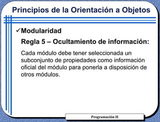 Programación II
Principios de la Orientación a Objetos
Modularidad
Regla 5 – Ocultamiento de información:
Cada módulo debe tener seleccionada un
subconjunto de propiedades como información
oficial del módulo para ponerla a disposición de
otros módulos.
 