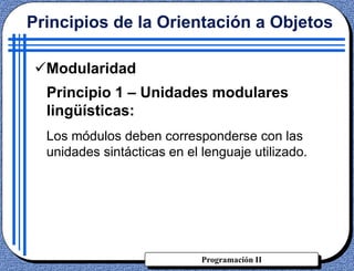 Programación II
Principios de la Orientación a Objetos
Modularidad
Principio 1 – Unidades modulares
lingüísticas:
Los módulos deben corresponderse con las
unidades sintácticas en el lenguaje utilizado.
 