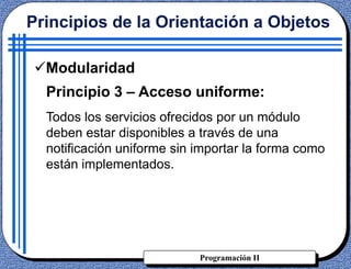 Programación II
Principios de la Orientación a Objetos
Modularidad
Principio 3 – Acceso uniforme:
Todos los servicios ofrecidos por un módulo
deben estar disponibles a través de una
notificación uniforme sin importar la forma como
están implementados.
 