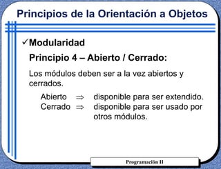 Programación II
Principios de la Orientación a Objetos
Modularidad
Principio 4 – Abierto / Cerrado:
Los módulos deben ser a la vez abiertos y
cerrados.
Abierto disponible para ser extendido.
Cerrado disponible para ser usado por
otros módulos.
 