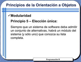 Programación II
Principios de la Orientación a Objetos
Modularidad
Principio 5 – Elección única:
Siempre que un sistema de software deba admitir
un conjunto de alternativas, habrá un módulo del
sistema (y sólo uno) que conozca su lista
completa.
 