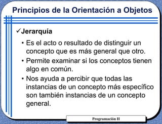 Programación II
Jerarquía
• Es el acto o resultado de distinguir un
concepto que es más general que otro.
• Permite examinar si los conceptos tienen
algo en común.
• Nos ayuda a percibir que todas las
instancias de un concepto más específico
son también instancias de un concepto
general.
Principios de la Orientación a Objetos
 