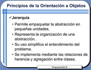 Programación II
Jerarquía
• Permite empaquetar la abstracción en
pequeñas unidades.
• Representa la organización de una
abstracción.
• Su uso simplifica el entendimiento del
problema.
• Se implementa mediante las relaciones de
herencia y agregación entre clases.
Principios de la Orientación a Objetos
 