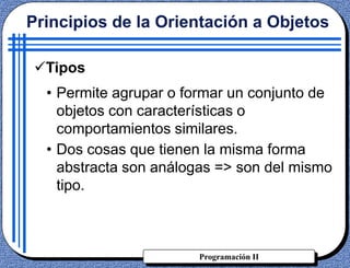 Programación II
Tipos
• Permite agrupar o formar un conjunto de
objetos con características o
comportamientos similares.
• Dos cosas que tienen la misma forma
abstracta son análogas => son del mismo
tipo.
Principios de la Orientación a Objetos
 